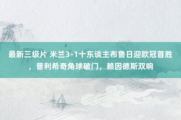 最新三级片 米兰3-1十东谈主布鲁日迎欧冠首胜，普利希奇角球破门，赖因德斯双响