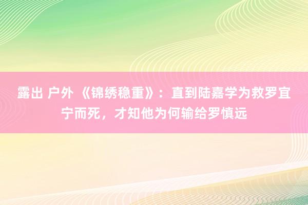 露出 户外 《锦绣稳重》：直到陆嘉学为救罗宜宁而死，才知他为何输给罗慎远