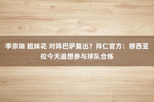 李宗瑞 姐妹花 对阵巴萨复出？拜仁官方：穆西亚拉今天追想参与球队合练