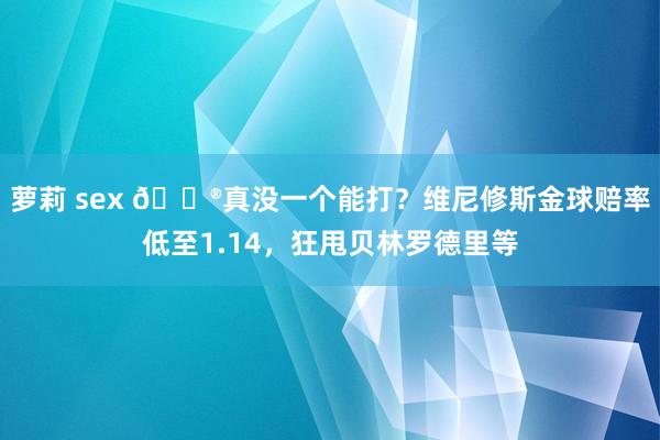 萝莉 sex 😮真没一个能打？维尼修斯金球赔率低至1.14，狂甩贝林罗德里等