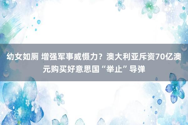 幼女如厕 增强军事威慑力？澳大利亚斥资70亿澳元购买好意思国“举止”导弹