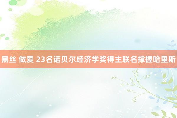 黑丝 做爱 23名诺贝尔经济学奖得主联名撑握哈里斯