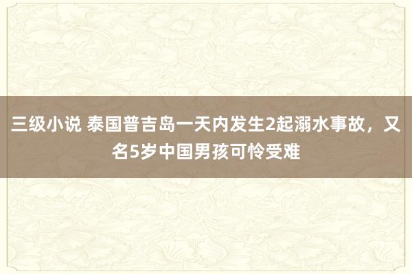 三级小说 泰国普吉岛一天内发生2起溺水事故，又名5岁中国男孩可怜受难