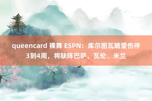 queencard 裸舞 ESPN：库尔图瓦瞻望伤停3到4周，将缺阵巴萨、瓦伦、米兰