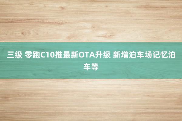 三级 零跑C10推最新OTA升级 新增泊车场记忆泊车等