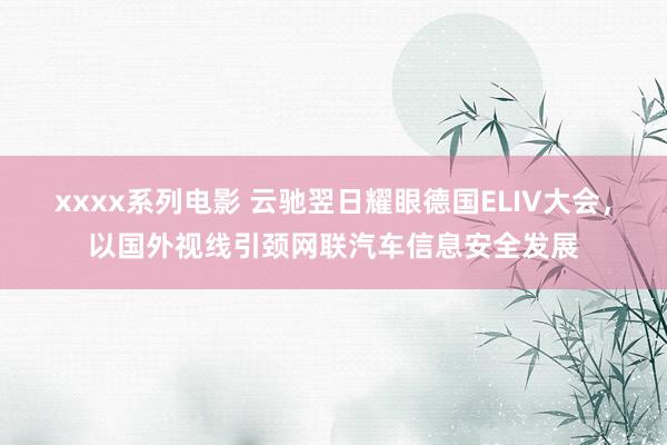 xxxx系列电影 云驰翌日耀眼德国ELIV大会，以国外视线引颈网联汽车信息安全发展