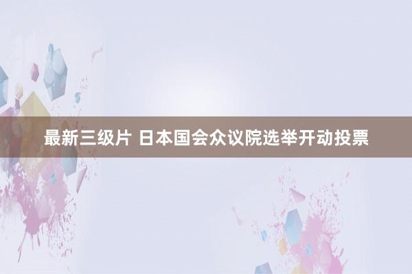 最新三级片 日本国会众议院选举开动投票