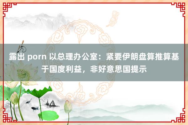 露出 porn 以总理办公室：紧要伊朗盘算推算基于国度利益，非好意思国提示