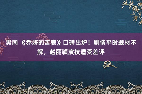 男同 《乔妍的苦衷》口碑出炉！剧情平时题材不解，赵丽颖演技遭受差评