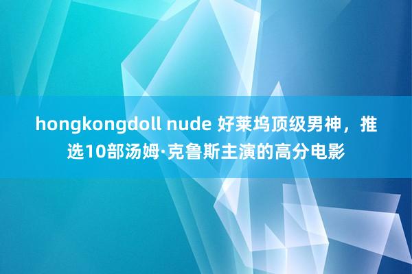 hongkongdoll nude 好莱坞顶级男神，推选10部汤姆·克鲁斯主演的高分电影