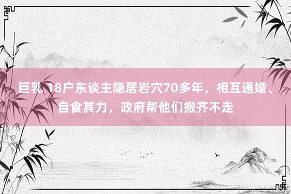 巨乳 18户东谈主隐居岩穴70多年，相互通婚、自食其力，政府帮他们搬齐不走