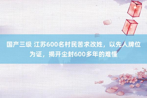 国产三级 江苏600名村民苦求改姓，以先人牌位为证，揭开尘封600多年的难懂