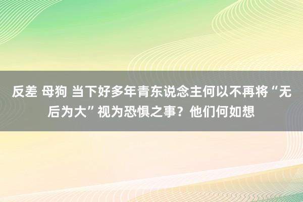 反差 母狗 当下好多年青东说念主何以不再将“无后为大”视为恐惧之事？他们何如想