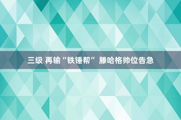 三级 再输“铁锤帮” 滕哈格帅位告急