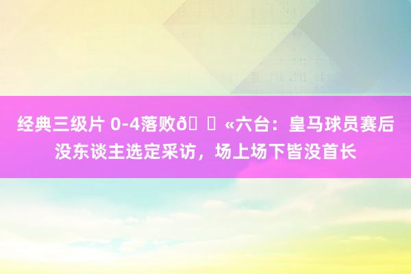 经典三级片 0-4落败😫六台：皇马球员赛后没东谈主选定采访，场上场下皆没首长