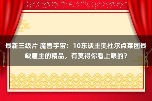 最新三级片 魔兽宇宙：10东谈主奥杜尔点菜团最缺雇主的精品，有莫得你看上眼的？