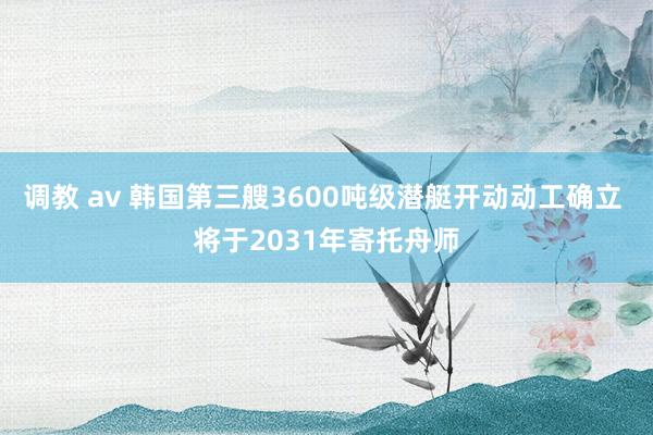 调教 av 韩国第三艘3600吨级潜艇开动动工确立 将于2031年寄托舟师