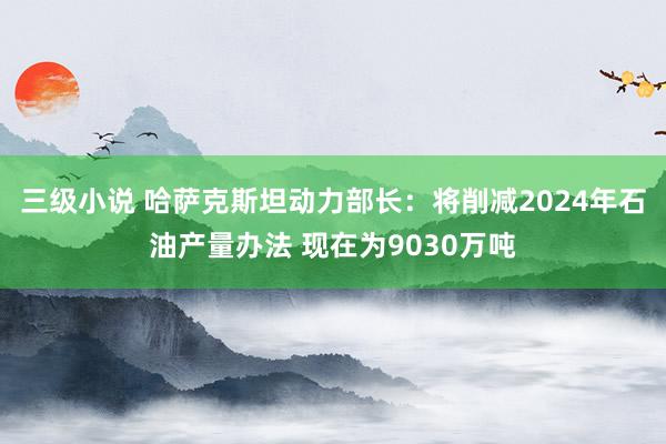 三级小说 哈萨克斯坦动力部长：将削减2024年石油产量办法 现在为9030万吨