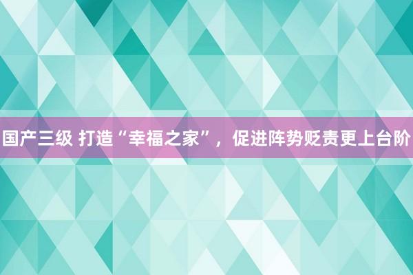 国产三级 打造“幸福之家”，促进阵势贬责更上台阶