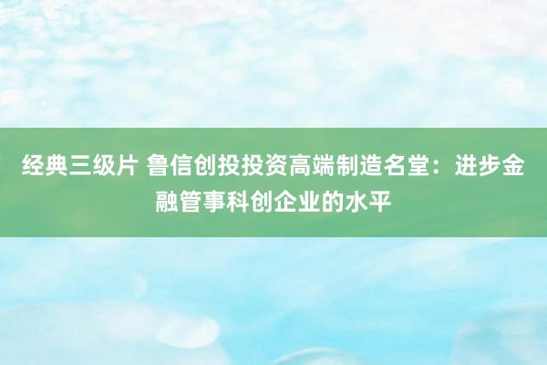 经典三级片 鲁信创投投资高端制造名堂：进步金融管事科创企业的水平