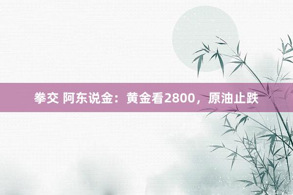 拳交 阿东说金：黄金看2800，原油止跌