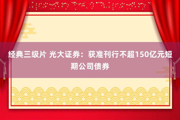 经典三级片 光大证券：获准刊行不超150亿元短期公司债券