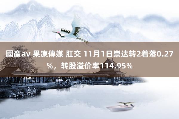 國產av 果凍傳媒 肛交 11月1日崇达转2着落0.27%，转股溢价率114.95%