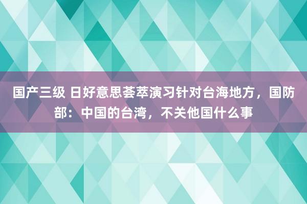 国产三级 日好意思荟萃演习针对台海地方，国防部：中国的台湾，不关他国什么事