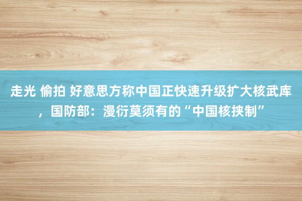 走光 偷拍 好意思方称中国正快速升级扩大核武库，国防部：漫衍莫须有的“中国核挟制”