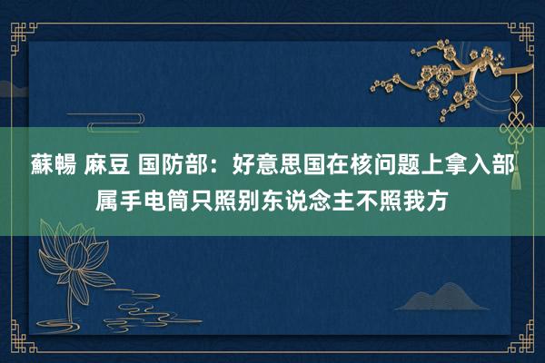 蘇暢 麻豆 国防部：好意思国在核问题上拿入部属手电筒只照别东说念主不照我方