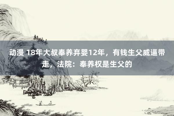 动漫 18年大叔奉养弃婴12年，有钱生父威逼带走，法院：奉养权是生父的