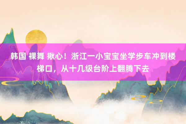 韩国 裸舞 揪心！浙江一小宝宝坐学步车冲到楼梯口，从十几级台阶上翻腾下去