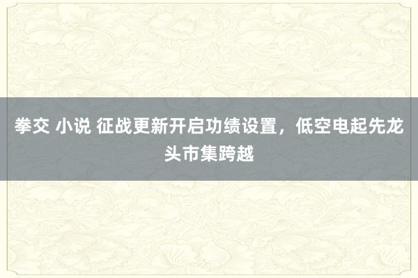 拳交 小说 征战更新开启功绩设置，低空电起先龙头市集跨越