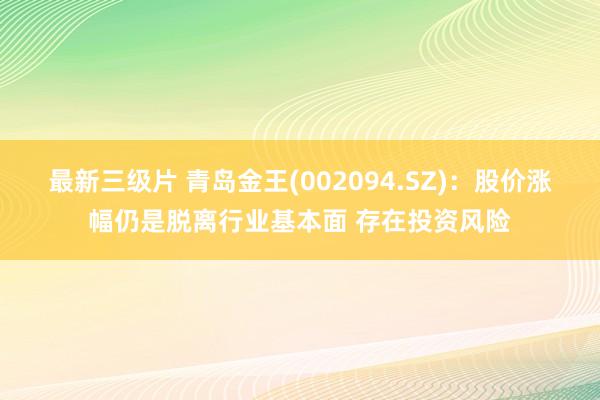 最新三级片 青岛金王(002094.SZ)：股价涨幅仍是脱离行业基本面 存在投资风险