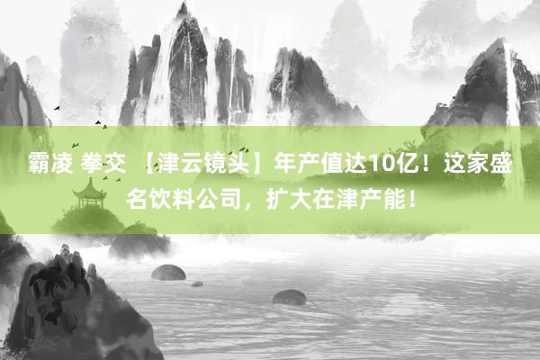 霸凌 拳交 【津云镜头】年产值达10亿！这家盛名饮料公司，扩大在津产能！