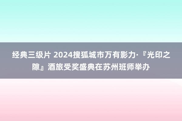 经典三级片 2024搜狐城市万有影力·『光印之隙』酒旅受奖盛典在苏州班师举办