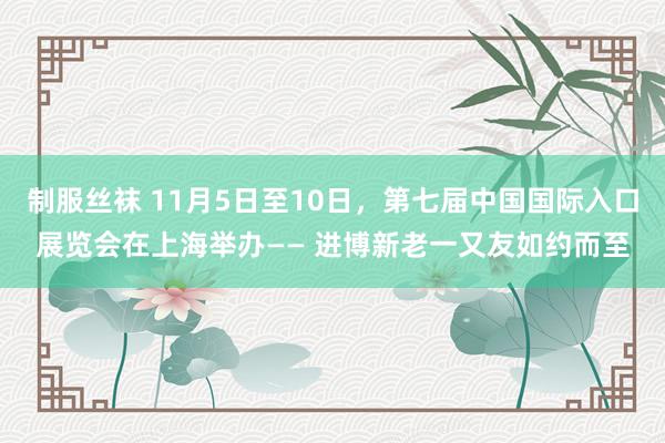 制服丝袜 11月5日至10日，第七届中国国际入口展览会在上海举办—— 进博新老一又友如约而至