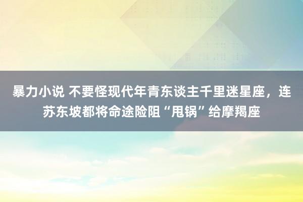 暴力小说 不要怪现代年青东谈主千里迷星座，连苏东坡都将命途险阻“甩锅”给摩羯座