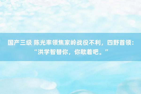 国产三级 陈光率领焦家岭战役不利，四野首领：“洪学智替你，你歇着吧。”