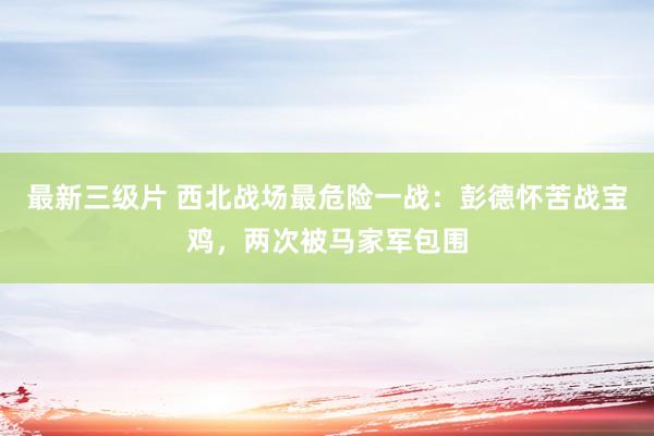 最新三级片 西北战场最危险一战：彭德怀苦战宝鸡，两次被马家军包围