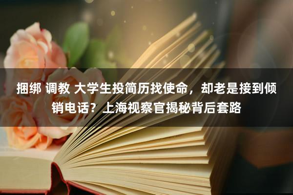 捆绑 调教 大学生投简历找使命，却老是接到倾销电话？上海视察官揭秘背后套路