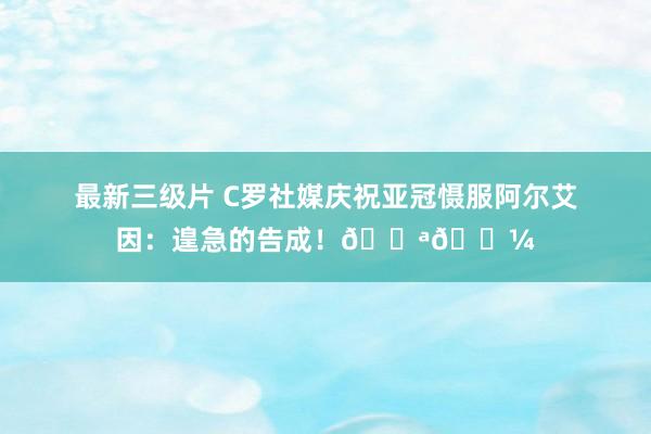 最新三级片 C罗社媒庆祝亚冠慑服阿尔艾因：遑急的告成！💪🏼