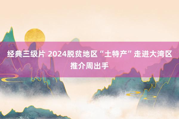 经典三级片 2024脱贫地区“土特产”走进大湾区推介周出手