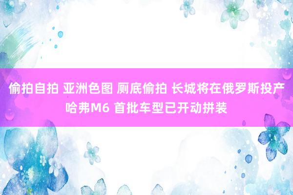 偷拍自拍 亚洲色图 厕底偷拍 长城将在俄罗斯投产哈弗M6 首批车型已开动拼装