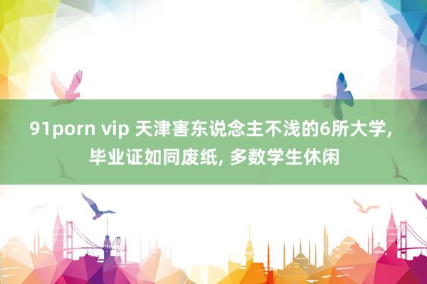 91porn vip 天津害东说念主不浅的6所大学， 毕业证如同废纸， 多数学生休闲