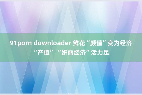 91porn downloader 鲜花“颜值”变为经济“产值” “妍丽经济”活力足