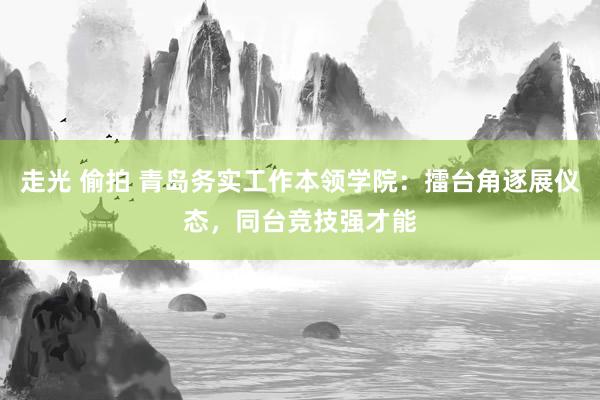 走光 偷拍 青岛务实工作本领学院：擂台角逐展仪态，同台竞技强才能