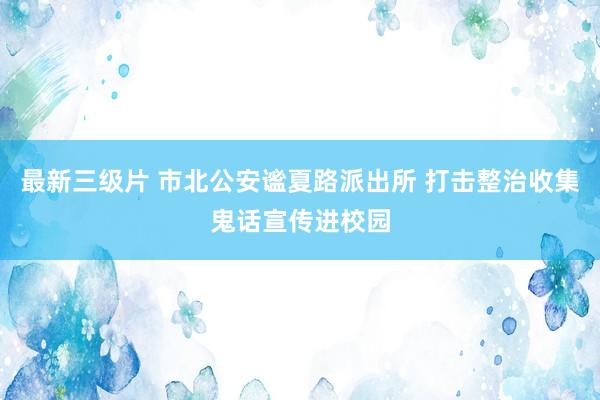 最新三级片 市北公安谧夏路派出所 打击整治收集鬼话宣传进校园