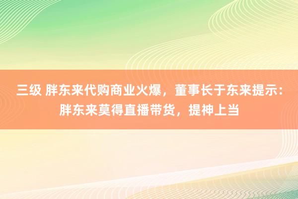 三级 胖东来代购商业火爆，董事长于东来提示：胖东来莫得直播带货，提神上当