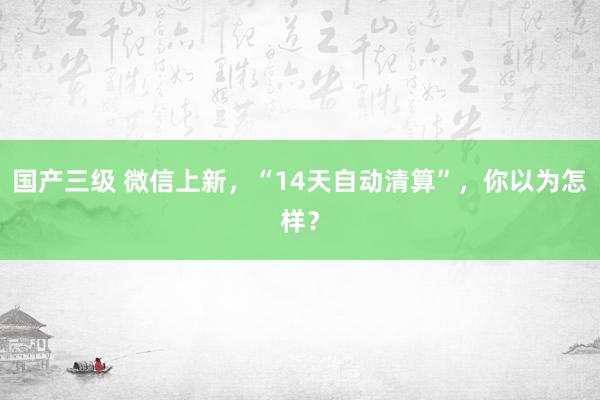 国产三级 微信上新，“14天自动清算”，你以为怎样？